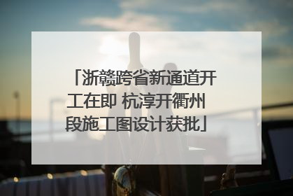 浙赣跨省新通道开工在即 杭淳开衢州段施工图设计获批