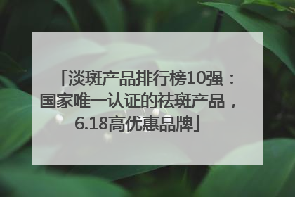 淡斑产品排行榜10强：国家唯一认证的祛斑产品，6.18高优惠品牌