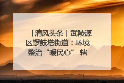 清风头条｜武陵源区锣鼓塔街道：环境整治“暖民心” 辖区面貌“靓”起来