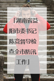 湖南省益阳市委书记陈竞督导检查全市防汛工作