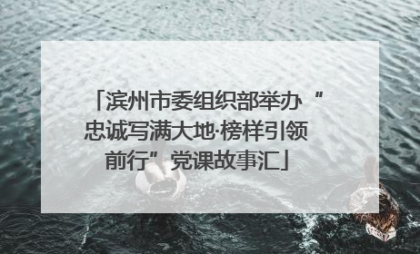 滨州市委组织部举办“忠诚写满大地·榜样引领前行”党课故事汇