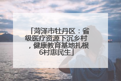 菏泽市牡丹区：省级医疗资源下沉乡村，健康教育基地扎根6村惠民生
