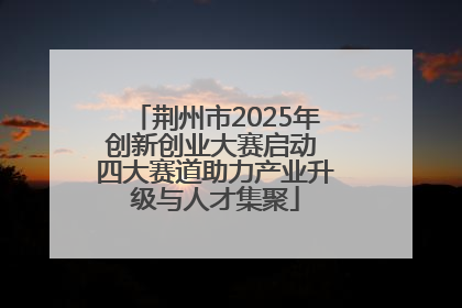 荆州市2025年创新创业大赛启动 四大赛道助力产业升级与人才集聚