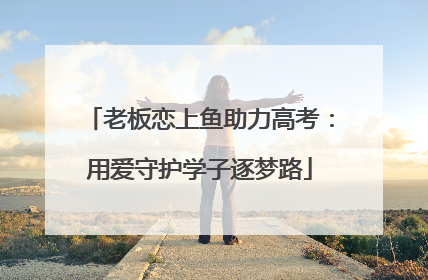 老板恋上鱼助力高考：用爱守护学子逐梦路