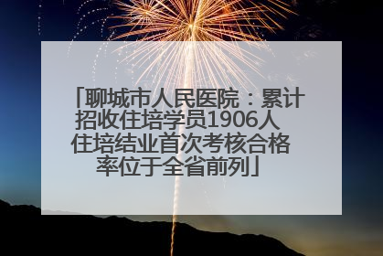 聊城市人民医院：累计招收住培学员1906人 住培结业首次考核合格率位于全省前列