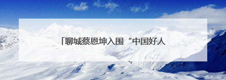 聊城蔡恩坤入围“中国好人榜”！快来为他加油助力