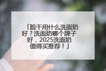 脸干用什么洗面奶好？洗面奶哪个牌子好，2025洗面奶值得买推荐！