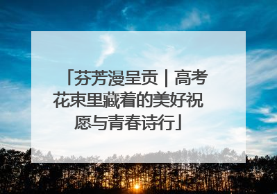 芬芳漫呈贡｜高考花束里藏着的美好祝愿与青春诗行