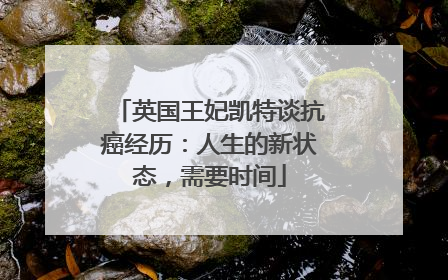 英国王妃凯特谈抗癌经历：人生的新状态，需要时间