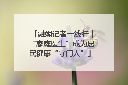 融媒记者一线行｜“家庭医生”成为居民健康“守门人”
