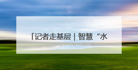 记者走基层｜智慧“水卫士”守护城市水脉