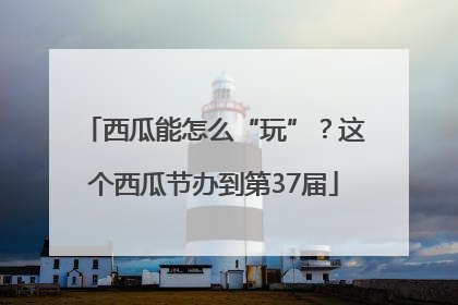 西瓜能怎么“玩”？这个西瓜节办到第37届