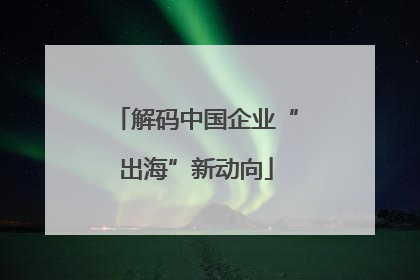 解码中国企业“出海”新动向