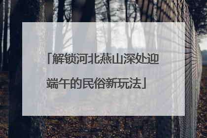 解锁河北燕山深处迎端午的民俗新玩法