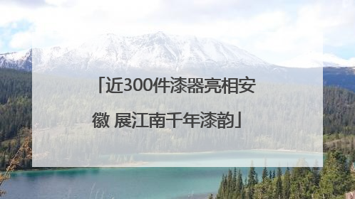 近300件漆器亮相安徽 展江南千年漆韵