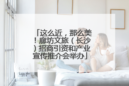这么近，那么美！廊坊文旅（长沙）招商引资和产业宣传推介会举办