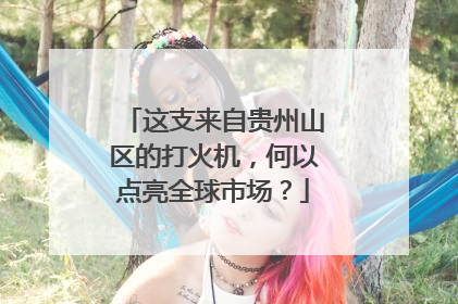 这支来自贵州山区的打火机，何以点亮全球市场？