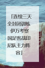连续三天全封闭训练 伊万考察国足客战印尼队主力阵容