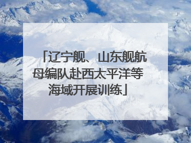辽宁舰、山东舰航母编队赴西太平洋等海域开展训练