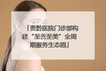 贵黔医院门诊部构建“至善至美”全周期服务生态圈