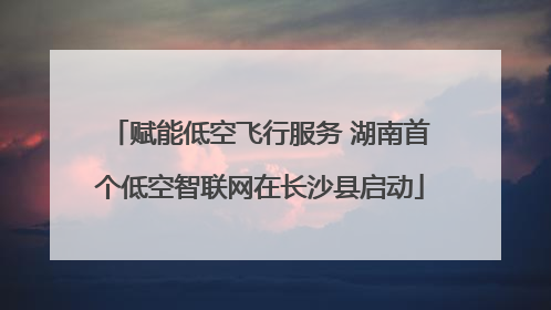 赋能低空飞行服务 湖南首个低空智联网在长沙县启动