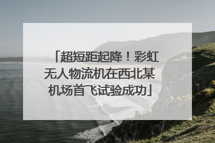 超短距起降！彩虹无人物流机在西北某机场首飞试验成功