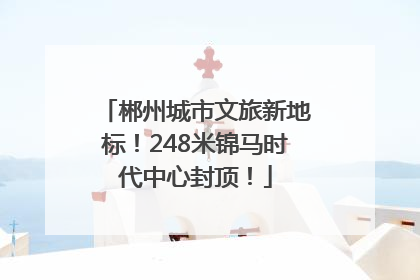 郴州城市文旅新地标！248米锦马时代中心封顶！