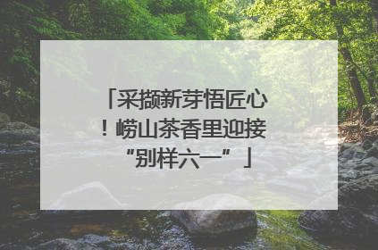 采撷新芽悟匠心！崂山茶香里迎接“别样六一”