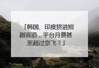 韩国、印度挤进短剧赛道，平台月费甚至超过奈飞？