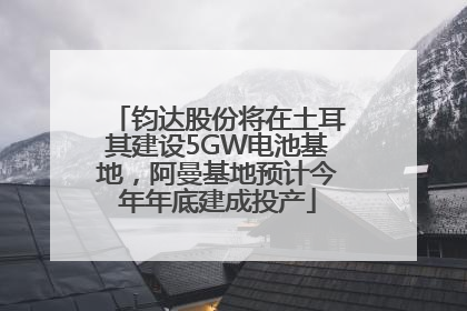 钧达股份将在土耳其建设5GW电池基地，阿曼基地预计今年年底建成投产