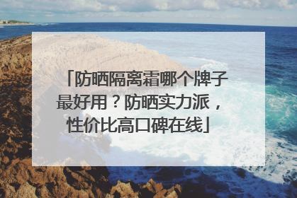 防晒隔离霜哪个牌子最好用？防晒实力派，性价比高口碑在线
