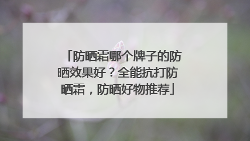 防晒霜哪个牌子的防晒效果好？全能抗打防晒霜，防晒好物推荐