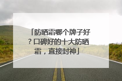 防晒霜哪个牌子好？口碑好的十大防晒霜，直接封神