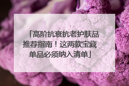 高阶抗衰抗老护肤品推荐指南！这两款宝藏单品必须纳入清单