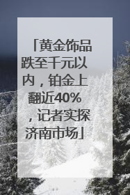 黄金饰品跌至千元以内，铂金上翻近40%，记者实探济南市场