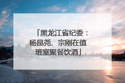 黑龙江省纪委：杨昆尧、宗刚在值班室聚餐饮酒