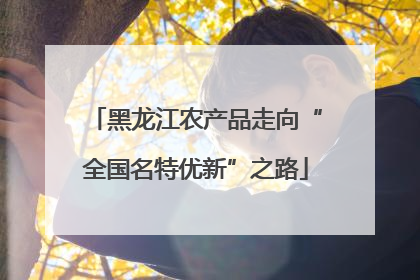 黑龙江农产品走向“全国名特优新”之路