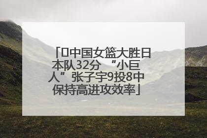 ﻿中国女篮大胜日本队32分 “小巨人”张子宇9投8中保持高进攻效率