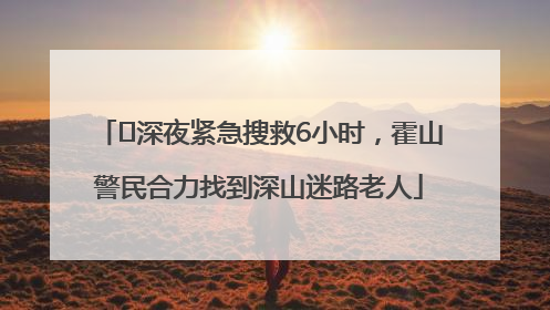 ﻿深夜紧急搜救6小时，霍山警民合力找到深山迷路老人