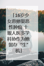 16岁少女患卵巢恶性肿瘤 十堰人医多学科协作为她留存“生”机