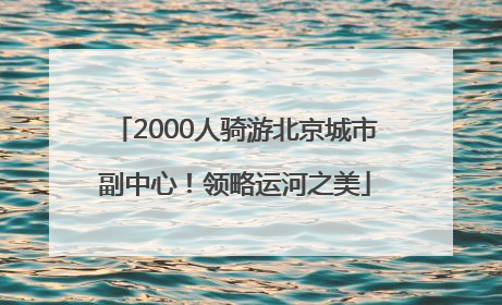 2000人骑游北京城市副中心！领略运河之美