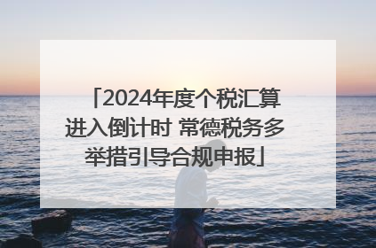 2024年度个税汇算进入倒计时 常德税务多举措引导合规申报