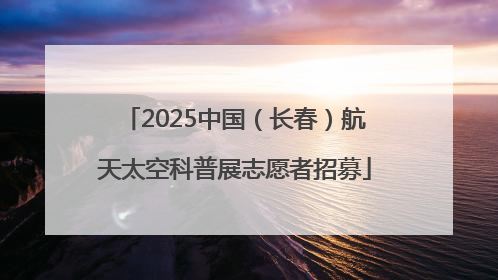 2025中国（长春）航天太空科普展志愿者招募