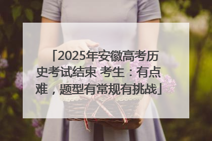 2025年安徽高考历史考试结束 考生：有点难，题型有常规有挑战