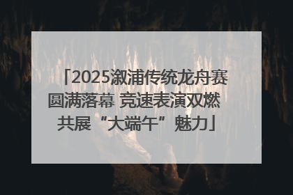 2025溆浦传统龙舟赛圆满落幕 竞速表演双燃 共展“大端午”魅力