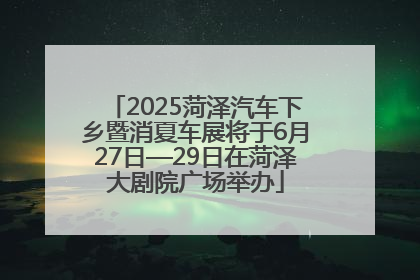 2025菏泽汽车下乡暨消夏车展将于6月27日—29日在菏泽大剧院广场举办