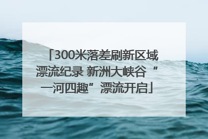 300米落差刷新区域漂流纪录 新洲大峡谷“一河四趣”漂流开启