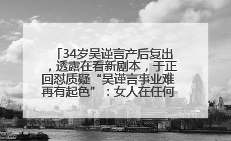 34岁吴谨言产后复出，透露在看新剧本，于正回怼质疑“吴谨言事业难再有起色”：女人在任何年纪都有她的光彩