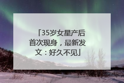 35岁女星产后首次现身，最新发文：好久不见