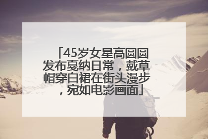45岁女星高圆圆发布戛纳日常，戴草帽穿白裙在街头漫步，宛如电影画面